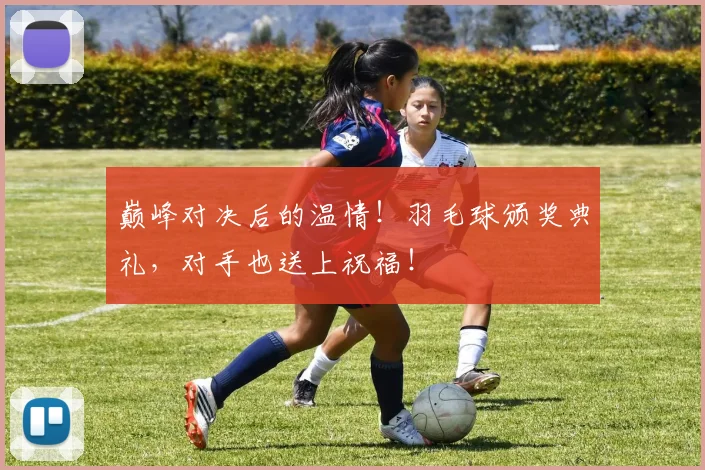 巅峰对决后的温情！羽毛球颁奖典礼，对手也送上祝福！